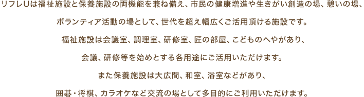 リフレUは福祉施設と保養施設の両機能を兼ね備え、市民の健康増進や生きがい創造の場、憩いの場、ボランティア活動の場として、世代を超え幅広くご活用頂ける施設です。 福祉施設は会議室、調理室、研修室、匠の部屋、こどものへやがあり、会議、研修等を始めとする各用途にご活用いただけます。また保養施設は大広間、和室、浴室などがあり、囲碁・将棋、カラオケなど交流の場として多目的にご利用いただけます。